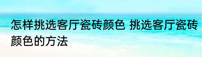 怎样挑选客厅瓷砖颜色 挑选客厅瓷砖颜色的方法