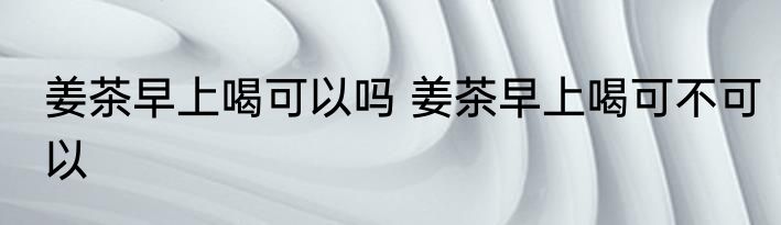 姜茶早上喝可以吗 姜茶早上喝可不可以