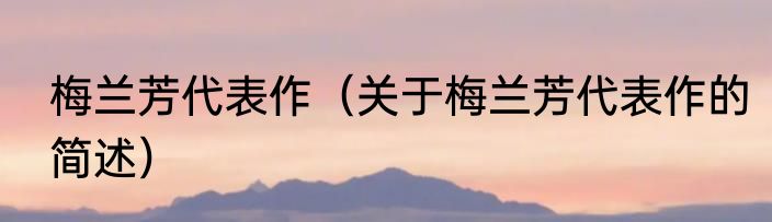 梅兰芳代表作（关于梅兰芳代表作的简述）