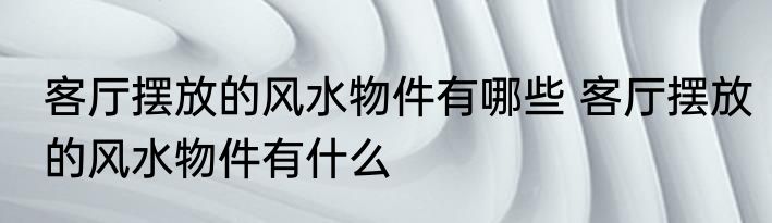 客厅摆放的风水物件有哪些 客厅摆放的风水物件有什么