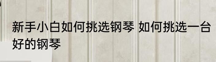 新手小白如何挑选钢琴 如何挑选一台好的钢琴