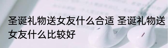 圣诞礼物送女友什么合适 圣诞礼物送女友什么比较好