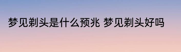 梦见剃头是什么预兆 梦见剃头好吗