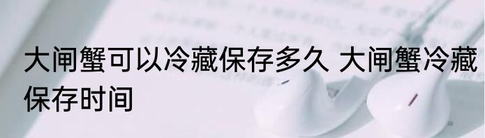 大闸蟹可以冷藏保存多久 大闸蟹冷藏保存时间