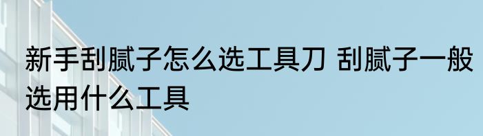 新手刮腻子怎么选工具刀 刮腻子一般选用什么工具