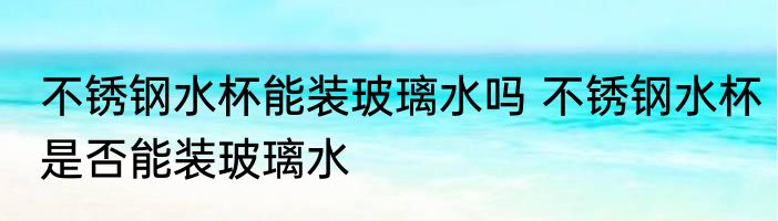 不锈钢水杯能装玻璃水吗 不锈钢水杯是否能装玻璃水