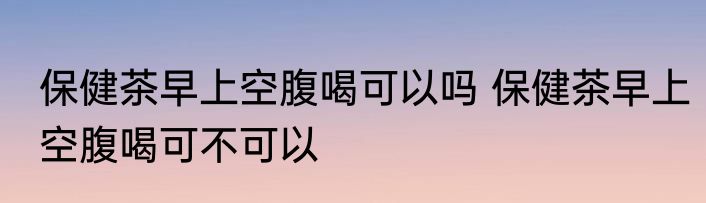 保健茶早上空腹喝可以吗 保健茶早上空腹喝可不可以