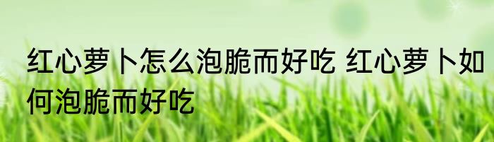 红心萝卜怎么泡脆而好吃 红心萝卜如何泡脆而好吃