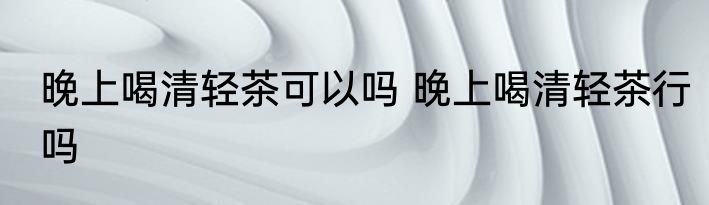 晚上喝清轻茶可以吗 晚上喝清轻茶行吗