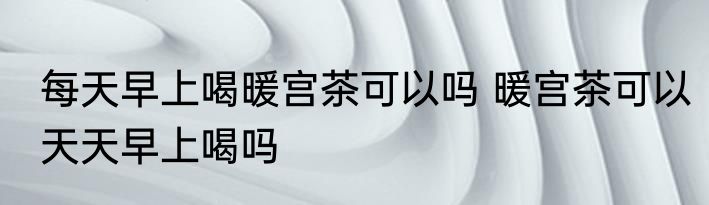 每天早上喝暖宫茶可以吗 暖宫茶可以天天早上喝吗