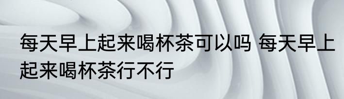 每天早上起来喝杯茶可以吗 每天早上起来喝杯茶行不行