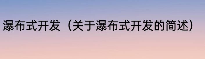 瀑布式开发（关于瀑布式开发的简述）