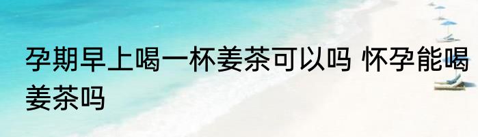 孕期早上喝一杯姜茶可以吗 怀孕能喝姜茶吗