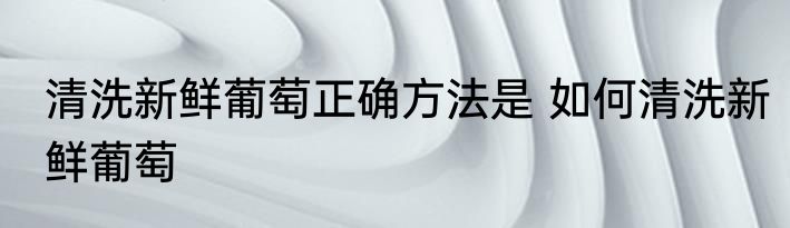 清洗新鲜葡萄正确方法是 如何清洗新鲜葡萄