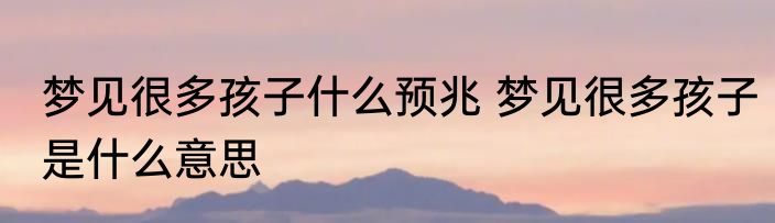 梦见很多孩子什么预兆 梦见很多孩子是什么意思