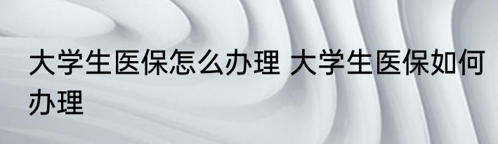 大学生医保怎么办理 大学生医保如何办理