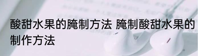酸甜水果的腌制方法 腌制酸甜水果的制作方法