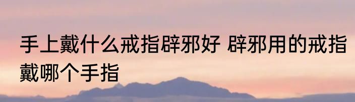 手上戴什么戒指辟邪好 辟邪用的戒指戴哪个手指