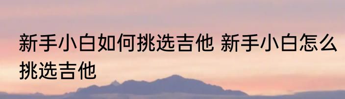 新手小白如何挑选吉他 新手小白怎么挑选吉他
