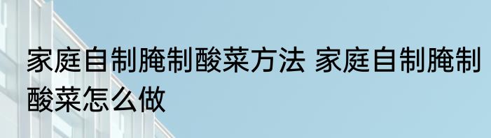 家庭自制腌制酸菜方法 家庭自制腌制酸菜怎么做