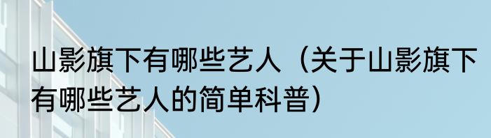 山影旗下有哪些艺人（关于山影旗下有哪些艺人的简单科普）