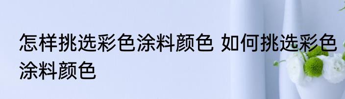 怎样挑选彩色涂料颜色 如何挑选彩色涂料颜色