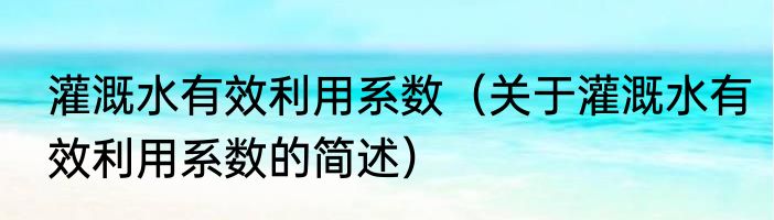 灌溉水有效利用系数（关于灌溉水有效利用系数的简述）