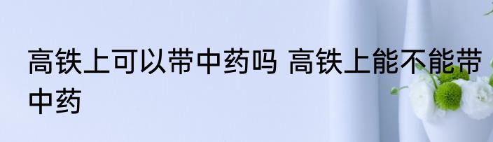 高铁上可以带中药吗 高铁上能不能带中药
