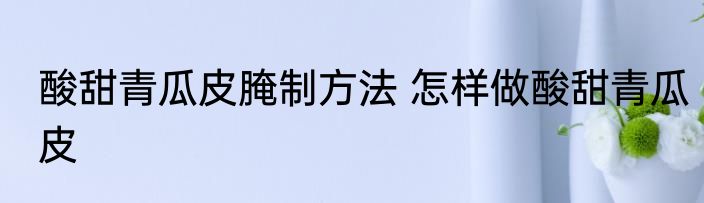 酸甜青瓜皮腌制方法 怎样做酸甜青瓜皮