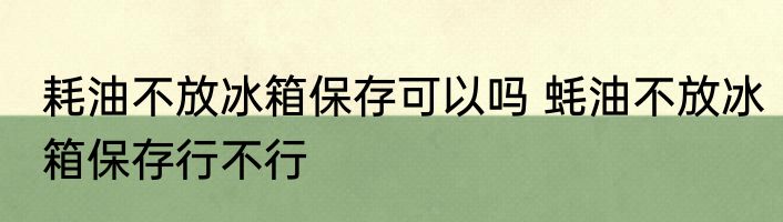 耗油不放冰箱保存可以吗 蚝油不放冰箱保存行不行