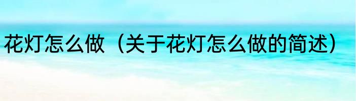 花灯怎么做（关于花灯怎么做的简述）