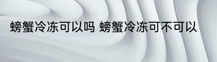 螃蟹冷冻可以吗 螃蟹冷冻可不可以