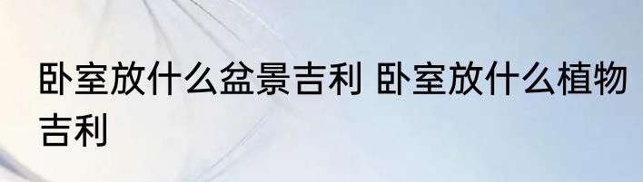 卧室放什么盆景吉利 卧室放什么植物吉利