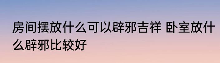 房间摆放什么可以辟邪吉祥 卧室放什么辟邪比较好