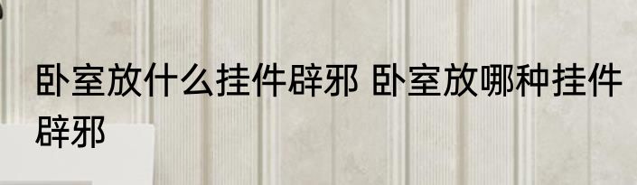 卧室放什么挂件辟邪 卧室放哪种挂件辟邪