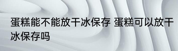 蛋糕能不能放干冰保存 蛋糕可以放干冰保存吗
