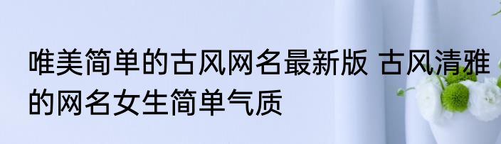唯美简单的古风网名最新版 古风清雅的网名女生简单气质