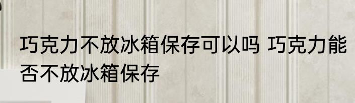 巧克力不放冰箱保存可以吗 巧克力能否不放冰箱保存