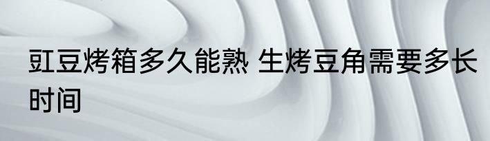 豇豆烤箱多久能熟 生烤豆角需要多长时间