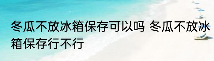 冬瓜不放冰箱保存可以吗 冬瓜不放冰箱保存行不行