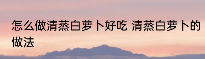 怎么做清蒸白萝卜好吃 清蒸白萝卜的做法