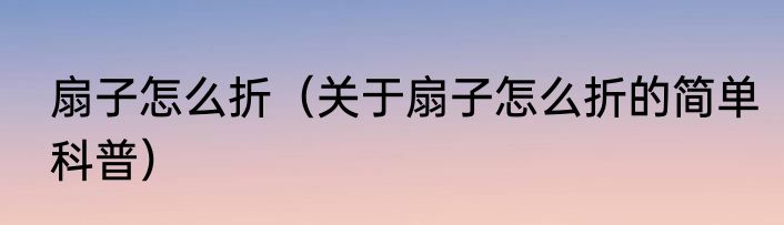 扇子怎么折（关于扇子怎么折的简单科普）