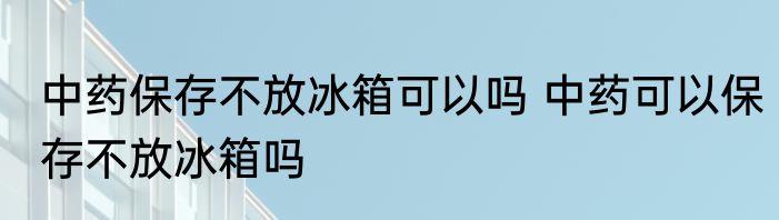中药保存不放冰箱可以吗 中药可以保存不放冰箱吗