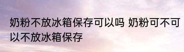 奶粉不放冰箱保存可以吗 奶粉可不可以不放冰箱保存