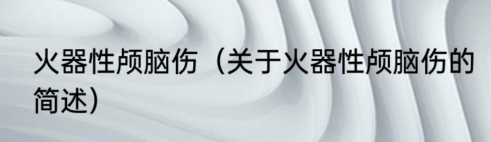 火器性颅脑伤（关于火器性颅脑伤的简述）