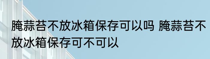 腌蒜苔不放冰箱保存可以吗 腌蒜苔不放冰箱保存可不可以