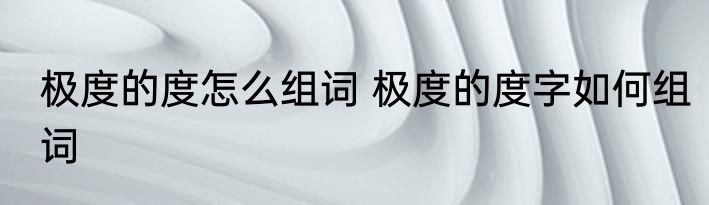 极度的度怎么组词 极度的度字如何组词