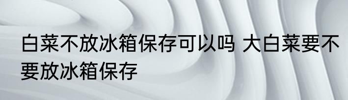 白菜不放冰箱保存可以吗 大白菜要不要放冰箱保存