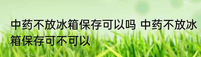 中药不放冰箱保存可以吗 中药不放冰箱保存可不可以