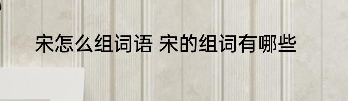 宋怎么组词语 宋的组词有哪些